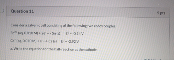 Question 11 5 pts Consider a galvanic cell consisting of the following two redox couples: Sn2+ (aq, 0.010 M) + 2e --> Sn (s)
