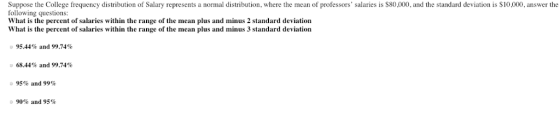 Suppose the College frequency distribution of Salary represents a normal distribution, where the mean of professors salaries is $80,000, and the standard deviation is $10,000, answer the following questions: iow of salariges within the range of the in us and minus thf salaries What is the percent of salaries within the range of the mean plus and minus 2 standard deviation What is the percent of salaries within the range of the mean plus and minus 3 standard deviation ·95.44% and 99.74% 68.44% and 99.74% 95% and 99% 90% and 95%