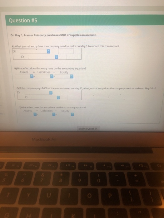 Question #5 On May 1, Framer Company purchases $600 of supplies on account A) What journal entry does the company need to make on May 1 to record this transaction? Cr 8)What effect does this entry have on the accounting equation? AssetsLiabilities+Equity E- f the company pays 5400 of the amount owed on May 20, what journal entry does the company need to make on May 20th? Cr D)What effect does this entry have on the accounting equation? AssetsLiabilities+Equity MacBookA 4) 8 0