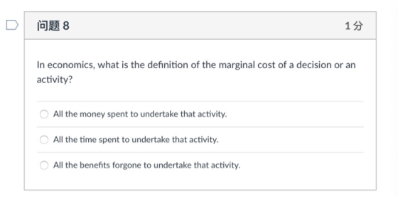 1 3 In economics, what is the definition of the marginal cost of a decision or an activity? All the money spent to undertake that activity All the time spent to undertake that activity All the benefits forgone to undertake that activity