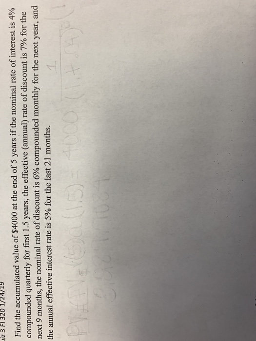 uiz 3 FI 320 1/24/19 Find the accumulated value of $4000 at the end of 5 years if the nominal rate of interest is 4% compounded quarterly for first 1.5 years, the effective (annual) rate of discount is 7% for the next 9 months, the nominal rate of discount is 6% compounded monthly for the next year, and the annual effective interest rate is 5% for the last 21 months.