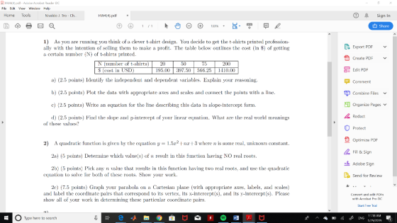 쇠 Hw4(4).pdf-Aciooe Acrobat Redder DC File Edit V Window Help Home Tools Nvaldo J. Tro - Ch Sign In t1 Share 1) As you are rnning you think of a clever t-shirt design. You decide to get the t-shirts printed profession- ally with the intention of seling them to make a profit. The table bclow outlincs the cost (in $) of getting a certain number (N) of t-shirts printed Export PDF Create PDF (number of t-shirts)20 cost i USD) 50 200 66.25 1410.00 OE Edit PDF a) 2.5 points) Identify the independent and dependent variables. Explain your reasoning b) (2.5 points) Plot the data with appropriate axes and scales and connect the points with a line c) (2.5 points) Write an equation for the line describing this data in slope-intercept form d 2.5 points) Find the slope and y-intee of your linear equation. What are te rea world meanings F Comment E Combine Files Organize Pages v Redact of these vales? Protect L Optimize PDF Fill & Sign Adobe Sign La Send for Review 2) A quadratic function is given by the cquation y52 nr 3 where n is some rcal, unknown constant 2a) (5 points) Determine which value(s) of n result in this function having NO real roots 2b) (5 points) Pick any n valuc that results in this function having two rcal roots, and usc the quadratic cquation to solve for both of thesc roots. Show your work 2c) 7.5 points) Graph your parabola on a Cartesian plane (with appropriate axes, labels, and scales) and label the coordinate pairs that correspond to its vertex, its x-intercept(s), and its y-intercept(s). Pleasc show all of your work in determining thesc particular coordinate pairs. Convert and edit PUHS with Acrobat Pro DC Start Free Trial 11:18 AM Type here to search