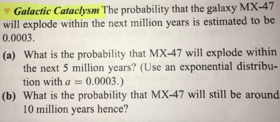 Galactic Cataclysm The probability that the galaxy MX-47 will explode within the next million years is estimated to be 0.0003 (a) What is the probability that MX-47 will explode within the next 5 million years? (Use an exponential distribu- tion with a 0.0003.) (b) What is the probability that MX-47 will still be around 10 million years hence?