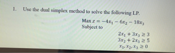 Use the dual simplex method to solve the following LP. Max z = -4xı - 6x2 - 18x3 Subject to 2x1 + 3x3 2 3 3x2 + 2x3 25 X1, X2