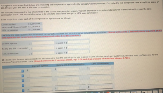 Managers of Tom Brown Distributors $70,596 per year and earn a 3% sales ommission. are evaluating the compensation system for the companys sales personnel. Currently, the two salespeople have a combined salary of The company is considering two alternatives to the current compensation system. commission to 5%. The second alternative is to eliminate the salaries and pay a 12% sales commission. Sales projections under each of the compensation systems are as follows Current system Salary and 5% commission $ 1,168,016 $1,056,508 $1,264,444 (a) Write the cost equations for the current compensation system and both alternative If the Current system salary and 5% commission- 12% commission (b Given Tom Browns sales projections, and assuming that the cost of goods sold is equal to 3 % or sales, which pay system would be the most pertable on. for the x sales) + $ x sales) + $ x sales) company? Ignore all other costs. (Round unit cost to 2 declrnal places, e.จ. О.09 and inal answers to O deelami plate-s,72s.)