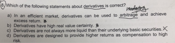 /Which of the following statements about derivatives is correct? a) In an efficient market, derivatives can be used to arbitrage and achieve excess return. b) Derivatives have high real value certainty. c) Derivatives are not always more liquid than their underlying basic securities.X d) Derivatives are designed to provide higher returns as compensation to high risk