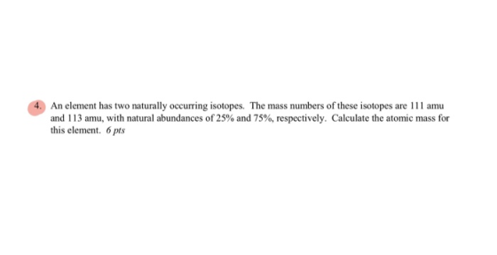 4. An element has two naturally occurring isotopes. The mass numbers of these isotopes are 111 amu and 113 amu, with natural