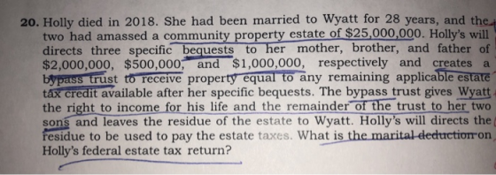 20. Holly died in 2018. She had been married to Wyatt for 28 years, and the two had amassed a community property estate of $25,000,000. Hollys will directs three specific bequests to her mother, brother, and father of $2,000,000, $500,000, and $1,000,000, respectively and creates a bypass trust to receive property equal to any remaining applicable estate tax credit available after her specific bequests. The bypass trust gives Wyatt the right to income for his life and the remainder of the trust to her two sons and leaves the residue of the estate to Wyatt. Hollys will directs the( fesidue to be used to pay the estate taxes. What is the marital-dedhtrctiomon Hollys federal estate tax return?