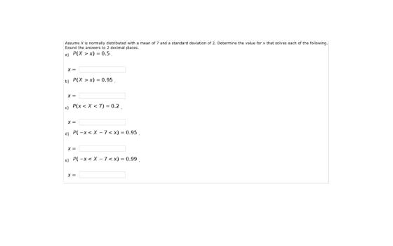 Assume X is normally distributed with a mean of 7 and a standard deviation of 2. Determine the value for x that solves each of the following Round the answers to 2 decimal places. a) P(X >x) = 0.5 b) P(X > x) = 0.95