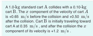 A 1.0-kg standard cart A collides with a 0.10-kg cart B. The c component of the velocity of cart A is +0.65 m/s before the co