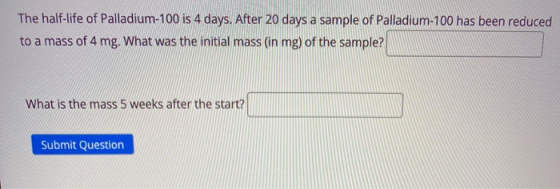 The half-life of Palladium-100 is 4 days. After 20 days a sample of Palladium-100 has been reduced to a mass of 4 mg. What wa
