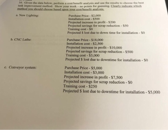 16. Given the data below, perform a cost/benefit analysis and use the results to choose the best task improvement method. Show your work- no points for guessing. Clearly indicate which method a. New Lighting: Purchase Price $2,000 Installation cost $500 Projected increase in profit-$200 Projected savings for scrap reduction-S50 Training cost - SO Projected S lost due to down time for installation $O b. CNC Lathe: Purchase Price $18,000 Installation cost $2,500 Projected increase in profit $10,000 Projected savings for scrap reduction-$500 Training cost $3,000 Projected S lost due to downtime for installation-$O c. Conveyor system Purchase Price $5,000 Installation cost $3,000 Projected increase in profit- $7,500 Projected savings for scrap reduction - so Training cost $250 Projected S lost due to downtime for installation- $5,000