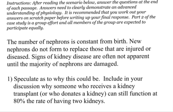Instructions: After reading the scenario below, answer the questions at the of each passage. Answers need to clearly demonstrate an advanced understanding ofphysiology. It is recommended that you work out your answers on scratch paper before writing up your final response. Part 2 of the case study is a group effort and all members of the group are expected to participate equally. end The number of nephrons is constant from birth. New nephrons do not form to replace those that are injured or diseased. Signs of kidney disease are often not apparent until the majority of nephrons are damaged. 1) Speculate as to why this could be. Include in your discussion why someone who receives a kidney transplant (or who donates a kidney) can still function at 80% the rate of having two kidneys.