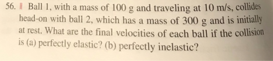 56. I Ball 1, with a mass of 100 g and traveling at 10 m/s, collides head-on with ball 2, which has a mass of 300 g and is initially at rest. What are the final velocities of each ball if the collision is (a) perfectly elastic? (b) perfectly inelastic?