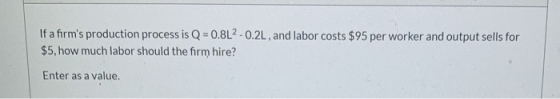 If a firms production process is Q=0.8L2 -0.2L, and labor costs $95 per worker and output sells for $5, how much labor shoul