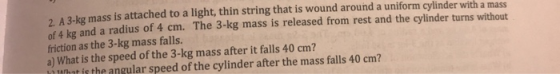 A 3-kg mass is attached to a light, thin string that is wound around a uniform cylinder with a mass of 4 kg and a radius of 4
