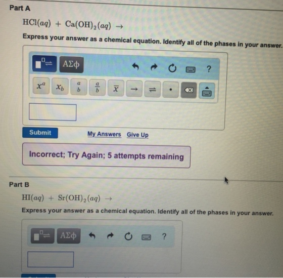 Part A HCI(aq) + Ca(OH)2(aq) → Express your answer as a chemical equation. Identify all of the phases in your answer. Submit My Answers Give Up Incorrect, Try Again; 5 attempts remaining Part B HI(aq) + Sr(OH)2(aq) → Express your answer as a chemical equation. Identify all of the phases in your answer