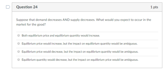 Question 24 1 pts Suppose that demand decreases AND supply decreases. What would you expect to occur in the market for the good? O Both equilibrium price and equilibrium quantity would increase. Equilibrium price would increase, but the impact on equilibrium quantity would be ambiguous. Equilibrium price would decrease, but the impact on equilibrium quantity would be ambiguous. Equilibrium quantity would decrease, but the impact on equilibrium price would be ambiguous