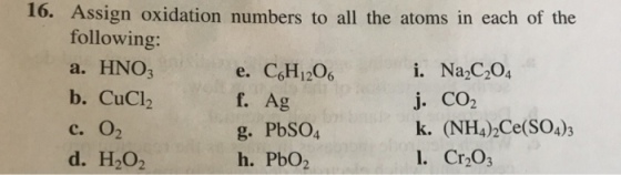 16. Assign oxidation numbers to all the atoms in each of the following: a. HNO3 b. CuClb С. 02 d. H2O2 e. C,H120 f. Ag g. PbSO4 h. PbO2 i. Na2C204 j. CO2 k. (NH42Ce(SO4)3 . Cr2O3