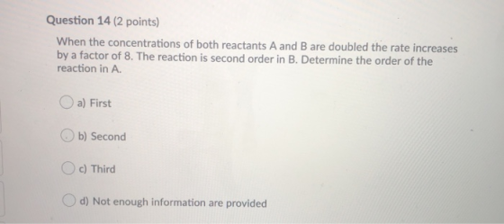 Question 14 (2 points) When the concentrations of both reactants A and B are doubled the rate increases by a factor of 8. The
