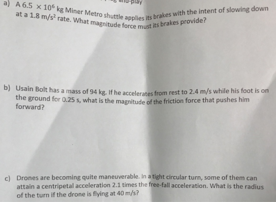d play a) A 6.5 x 10 6 kg at a 1.8 m/s2 rate. What magnitude force must 15 uttle applies its brakes with the intent of slowing down b) Usain Bolt has a mass of 94 k the ground for 0.25 s, what is the magnitude of the friction force th forward? g. If he accelerates from rest to 2.4 m/s while his foot is on at pushes him Drones are becoming quite maneuverable. In a tight circular turn, some of them can attain a centripetal acceleration 2.1 times the free-fall acceleration. What is the radius of the turn if the drone is flying at 40 m/s? c)