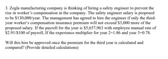 3. Zegla manufacturing company is thinking of hiring a safety engineer to prevent the rise in workers compensation in the company. The safety engineer salary is proposed to be $130,000/year. The management has agreed to hire the engineer if only the third- year workers compensation insurance premium will not exceed $3,000 more of the proposed salary. If the payroll for the year is $5,657,963 with employee manual rate of S2.91/S100 of payroll, If the experience multiplier for year 2-1.86 and year 3-0.78 Will this hire be approved once the premium for the third year is calculated and compared? (Provide detailed calculations)