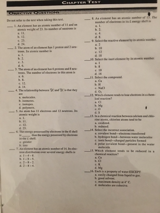 TEST CHAPTER UESTIONS BJECTIVE 8. An element has an atomic number of l3 The Do not refer to the text when taking this test. number of electrons in its Lenergy shell is I. An element has an atomic number of 11 and an atomic weight of 23. Its number of neutrons is 9, Select the reactive element by its atomic number 2. The atom of an element has 1 proton and 2 neu- trons. Its atomie number is d. 18 Select the inert element by its atomic number. a. I -3. The atom of an element has 6 protons and 8 neu- c. 10 trons. The number of electrons in this atom is 11. Select the compound. a. Ca c. 12. c, NaCl 4. The relationship between 2Cand C is that they 12. Which element tends to lose electrons in a chem- a. molecules. cal reaction? c. isotopes b, Mg d. polymers. 5. An atom has 11 electrons and 12 neutrons. Its atomic weight is 13. In a chemical reaction between calcium and chlo- rine atoms, chlorine atoms tend to be b, 1 a, oxidized, b, reduced. d. 23 i4. Select the incorrect association. 6. The energy possessed by electrons in the Kshell a, covalent bond electrons transferred than the energy possessed by electrons b. hydrogen bond--between water molecules in the L shell. c. ionic bond-charged particles formed d. polar covalent bond--present in the water molecule 7. An element has an atomic number of 14. Its elec- 15. Which element tends to be reduced in a tron distribution over several energy shells is chemical reaction? a. Ca b, 1-8-5. e, 2-8-2 d, Mg 16. Each is a property of water ExCEPT a. easily changed from liquid to gas. b. good solvent c. maximum density at 4 C. d, molecules are cohesive.