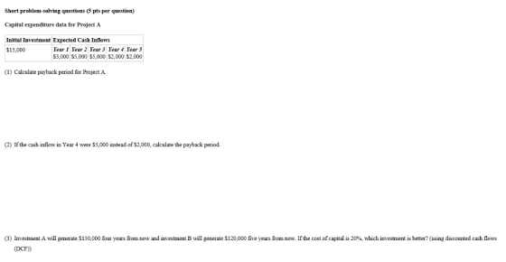 Short problem-solving questions (5 pts per question) Capital expenditure data for Project A Initial Investment Expected Cash Inflow:s Year 1 Year 2 Year 3 Year Year 5 $3,000 S5,000 $5,000 $2,000 $2,000 $15,000 (1) Calculate payback period for Project A (2) If the cash inflow in Year 4 were S5,000 instead of $2,000, calculate the payback period. 3 Investment A will generate S 150,000 (DCE)) our years rom now and investment B will generate $120 000 ive years rom now. Ifthe cost of capital is 20% which investment is better? using discounted cash flows