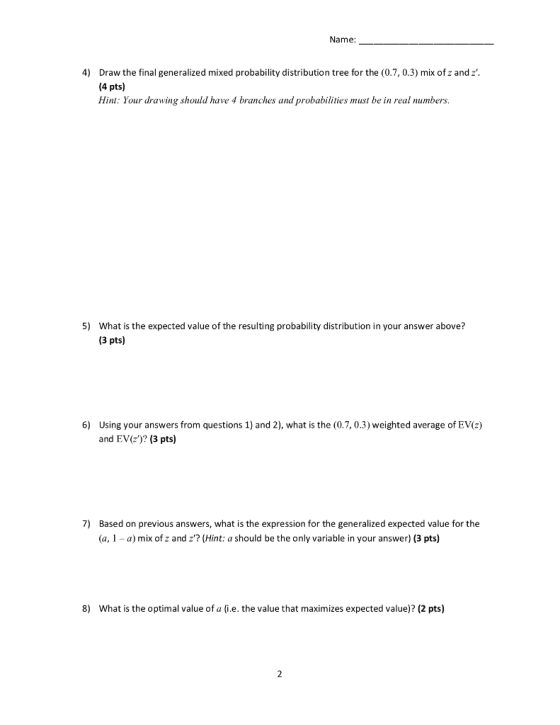 Name: 4) Draw the final generalized mixed probability distribution tree for the (0.7, 0.3) mix of z and z (4 pts) Hin: Your drawing should have 4 branches and probabilities must be in real numbers 5) What is the expected value of the resulting probability distribution in your answer above? (3 pts) 6) Using your answers from questions 1) and 2), what is the (0.7, 0.3) weighted average of EV) and EVz)? (3 pts) 7) Based on previous answers, what is the expression for the generalized expected value for the (a, 1- a) mix of z and z? (Hint: a should be the only variable in your answer) (3 pts) 8) What is the optimal value of a (i.e. the value that maximizes expected value)? (2 pts)