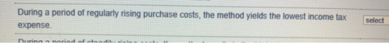 During a period of regularly rising purchase costs, the method yields the lowest income tax expense. select