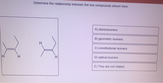 Determine the relationship between the two compounds shown here. A) stereoisomers B) geometric isomers C) constitutional isom