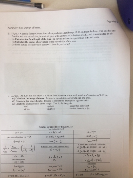 Page 6 of 5 Reminder: Use units in all steps. 2. alpts) A candle name 9.10 em from a lens produces a real image 13.30 cm from the lens. The lens has one flat side side, is made of glass with an index ofrefraction of 1.52, and is surrounded by air, (a) and one c appropriate sign and units. Calculate the focal length of the lens. Be sure to include the (b) Calculate the radius of curvature of the curved side ofthe lens. (c) Is the curved side convex or concave? How do you know? 3. (12 An 8,14 mm tall object is6.72 cm from a convex with a radius of curvature of 4.60 cm. (a) Calculate the image distance. Be sure to include the appropriate sign and units. (b) Calculate the image height. Be sure to include the appropriate sign and units. (c) Circle the characteristics of the image. That is, the image is: larger than the object upright smaller than the object Useful Equations for Physics 214 sino, sin specular reflection: 0. B (x,t)- Bo cos (kr +A) 12ri A(Energy)Au From 211.212, 213: