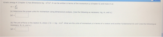 Kinetic energy K (Chapter 5) has dmensons kg-m2/s2. It can be written in terms of the momentum ρ (Chapter 6) and mass m as 2m (a) Determine the proper units for momentum using dimensional analyis. (Use the following as necessary: ko. m. and s) (b) The unit of force is the newton N, where 1 N·1 kg·m/W, what are the units of momentum p in terms o. rewton and another undamentaist unn (use the ble-ng- necessary: N, m, ands