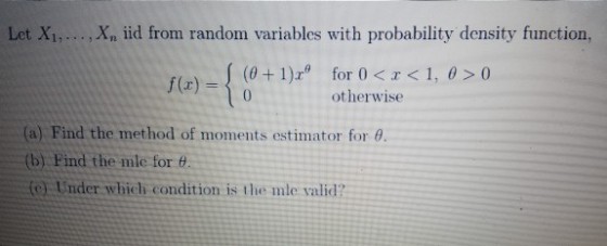 Let Xi,..., Xn iid from random variables with probability density function, (0+1)x 1, ?>0 (x)o for 0 < otherwise (a) Find the method of moments estimator for ? (b) Find the mle for (e): Under which condition is the mle valid?