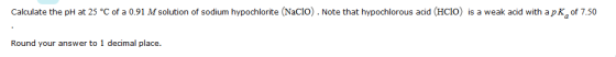 Calculate the pH at 25 °C of a 0.91 M solution of sodium hypochlorite (Naclo). Note that hypochlorous acid (HCIo) is a weak a