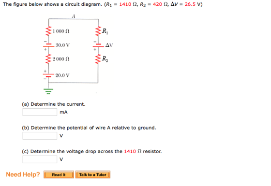 The figure below shows a circuit diagram. (R1-1410 Ω, R2-420 Ω, Δν-26.5 V) 1000 Ω 30.0V 2000 Ω AV R2 20.0 V (a) Determine the current. mA (b) Determine the potential of wire A relative to ground (c) Determine the voltage drop across the 1410 Ω resistor. Need Help? Read It Talk to a Tutor