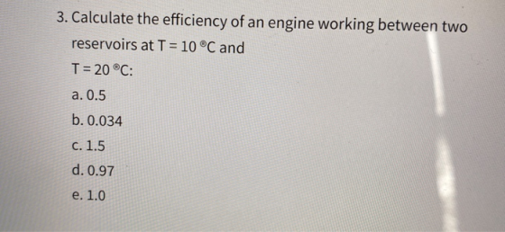 3. Calculate the efficiency of an engine working between two reservoirs at T = 10 ⓇC and T = 20 ®C: a. 0.5 b. 0.034 c. 1.5 d.