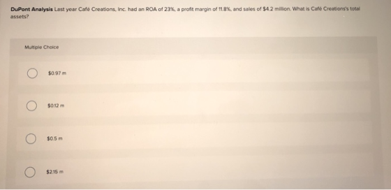 DuPont Analysis Last year Café Creations, Inc. had an ROA of 23%, a profit margin of 11.8% and sales of $4.2 million. What is