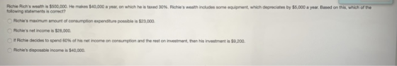 Richie Richs wealth is $500,000. He makes $40,000 a year, on which he is taxed 30%. Richies weath ini des some o uprent, which depreciates by $5,000 a year Based on this which of the olowing statements is correct? Richies maximum amount of consumption expendture possible is $23,000 Richies net income is $28,000 团Richie decides to spend 60% of his net income on consumption and the rest on nvestment, then his invesment-S9200. Richies disposable income is $40,000.