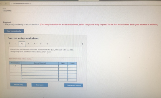 100 points Required: 1. Prepare a journal entry for each transaction. (f no entry is required for a transactionievent, select No journal entry required in the first account field. Enter your answers in millions.) View transaction list Journal entry worksheet Record the purchase of additional investments for $23,800 cash with one-fifth being long term and the balance being short term Note. Enter debits before credits View general journal