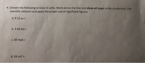 4. Convert the following to basic SI units. Work across the line and show all steps in the conversion. Use scientific notation and apply the proper use of significant figures a. 9.12 us b. 3.42 km c. 60 mph- d. 24 cm3-