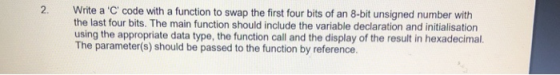 2. Write a C code with a function to swap the first four bits of an 8-bit unsigned number with the last four bits. The main function should include the variable declaration and initialisation using the appropriate data type, the function call and the display of the result in hexadecimal. The parameter(s) should be passed to the function by reference.