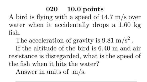 020 10.0 points A bird is flying with a speed of 14.7 m/s over water when it accidentally drops a fish. 1.60 k The acceleration of gravity is 9.81 m/s2 If the altitude of the bird is 6.40 m and air resistance is disregarded, what is the speed of the fish when it hits th e water Answer in units of m/s