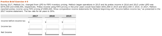 Practice Brief Exercise 4-5 During 2017, Metlock Inc. changed from LIFO to FIFO inventory pricing. Metlock began operations in 2015 and its pretax income in 2016 and 2015 under LIFO was $470,000 and $568,000, respectively. Pretax income using FIFO pricing in the prior years would have been $501,000 in 2015 and $622,000 in 2016. In 2017, Metlock reported pretax income using FIFO pricing of $585,000. Show comparative income statements for Metlock beginning with Income before income tax, as presented in the 2017 income statement. The tax rate for all years is 30% 2017 2016 2015 Income before income tax Income tax Net Income