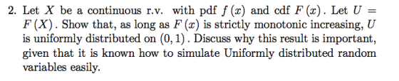 2. Let X be a continuous r.v. with pdf f () and cdf F(x). Let U F (X). Show that, as long as F(x) is strictly monotonic increasing, U is uniformly distributed on (0,1). Discuss why this result is important, given that it is known how to simulate Uniformly distributed random variables easily.