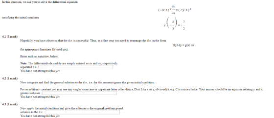 In this question, we ask you to solve the differential equation dy (3x-6)2-(2y-s) dx satisfying the initial condition 4.1 (1 mark) Hopefully, you have observed that the d.e. is separable. Thus, as a first step you need to rearrange the d.c. in the form for appropriate functions fy) and g(x) Enter such an equation, below y) dy-g(x) dx Note. The differentials dx and dy are simply entered as dx and dy, respectively separated d.e You have not attempted this yet 4.2 (1 mark) Now integrate and find the general solution to the d.e., i.e. for the moment ignore the given initial condition For an arbitrary constant you may use any single lowercase or uppercase letter other than e, D or I (or x or y, obviously).eg. C is a nice choice. Your answer should be an equation relating y and x general solution You have not attempted this yet 4.3 (1 mark) Now apply the initial condition and give the solution to the original problem posed solution to the d.e You have not attempted this yet