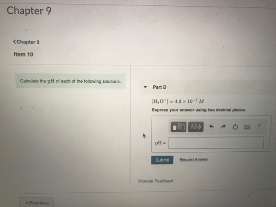 Chapter 9 <Chapter 9 Item 10 Calculate the pH of each of the following solutions. Part D [H3O+] = 4.3 x 10-7M Express your an