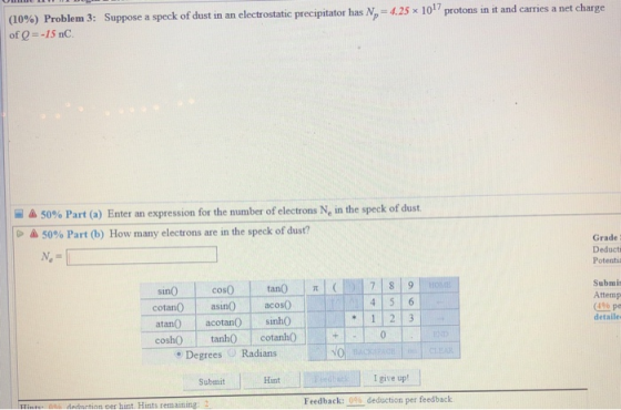 Suppose a speck of dust in an electrostatic precipitator has N-425 x 1017 protons in t and carries a net (10%) Problem 3: of Q--15 nC. 5096 Part (a) Enter an expression for the number of electrons Ne in the speck of dust. 50% Part (b) How many electrons are in the speck of dust? Grade : Deducti Potenti cotan asin acos0 atan acotanO sinh0 Submis Attemp (4% pe detaile cosh tanhO cotanh0 . Degrees Radians NO SubmitHat I give up! Hinte: 0o deduction oer hint. Hints remaining: Feedback: 0% deduction per feedback
