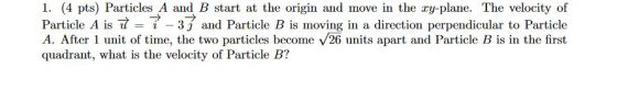 1. (4 pts) Particles A and B start at the origin and move in the ry-plane. The velocity of Particle A is t = 7 - 31 and Parti