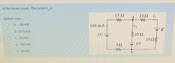 In the shown circuit. The currenti, is 15 Ω M 10Ω a Select one: a. - 50 mA b. 0.05 mA 100 mA 12 ε 3V C. 25 ΠΙΑ 20Ω 10Ως d. 10